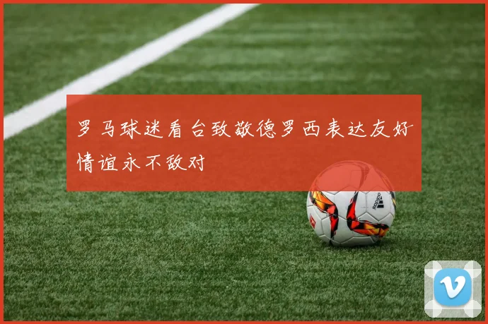 罗马球迷看台致敬德罗西表达友好情谊永不敌对