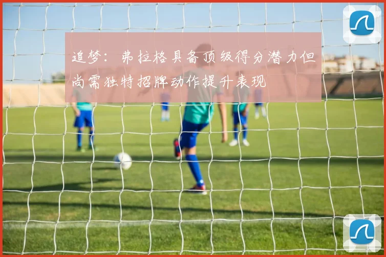 追梦：弗拉格具备顶级得分潜力但尚需独特招牌动作提升表现
