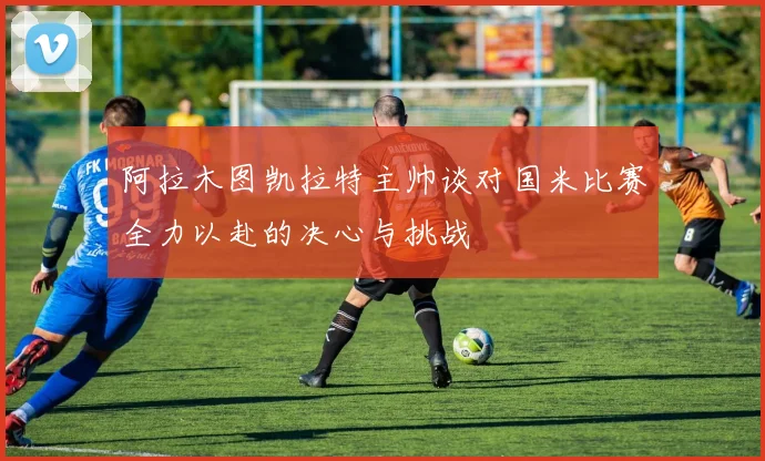阿拉木图凯拉特主帅谈对国米比赛全力以赴的决心与挑战