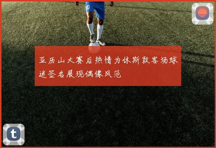 亚历山大赛后热情为休斯敦客场球迷签名展现偶像风范