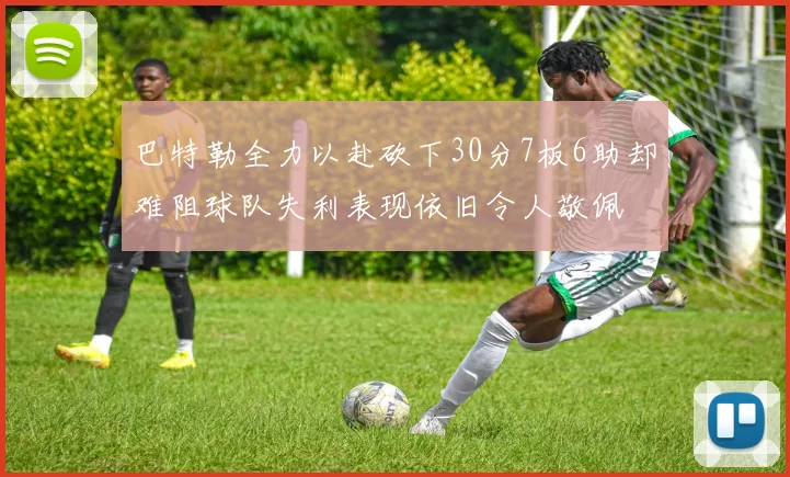 巴特勒全力以赴砍下30分7板6助却难阻球队失利表现依旧令人敬佩