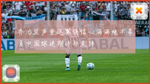 乔治发声重返赛场信心满满绝不辜负中国球迷期待与支持