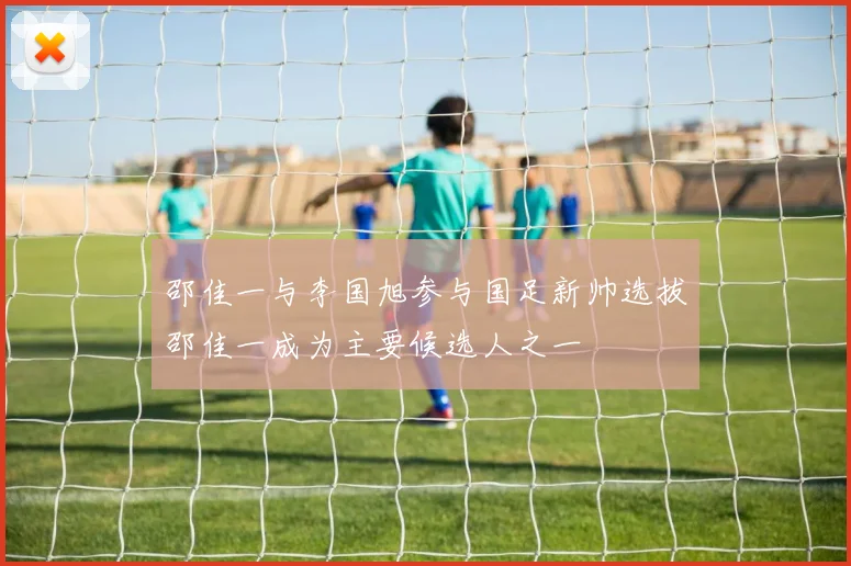 邵佳一与李国旭参与国足新帅选拔邵佳一成为主要候选人之一