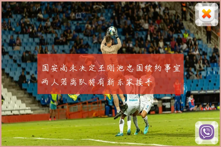国安尚未决定王刚池忠国续约事宜两人若离队将有新东家接手