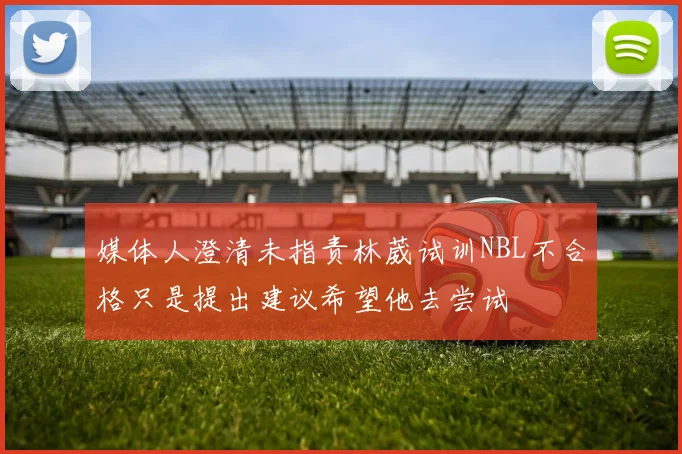 媒体人澄清未指责林葳试训NBL不合格只是提出建议希望他去尝试