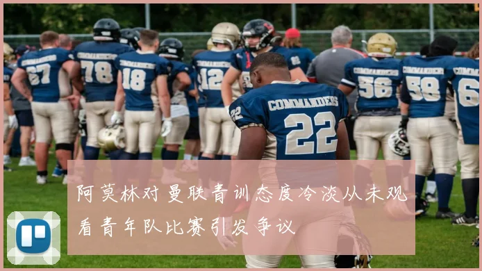 阿莫林对曼联青训态度冷淡从未观看青年队比赛引发争议