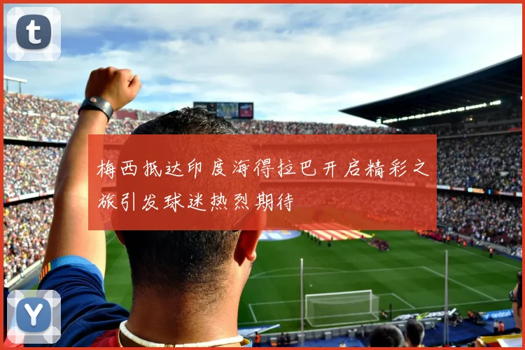 梅西抵达印度海得拉巴开启精彩之旅引发球迷热烈期待