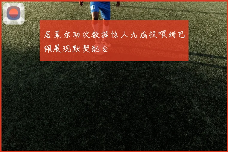 居莱尔助攻数据惊人九成投喂姆巴佩展现默契配合