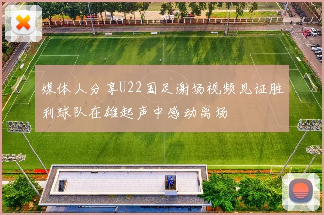 媒体人分享U22国足谢场视频见证胜利球队在雄起声中感动离场