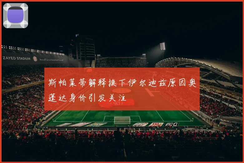 斯帕莱蒂解释换下伊尔迪兹原因奥蓬达身价引发关注