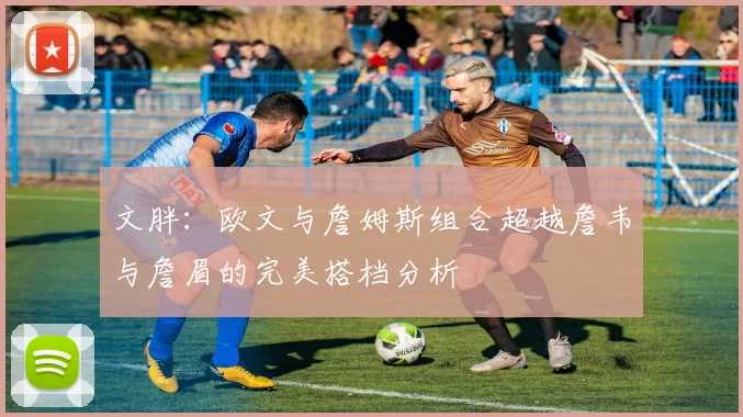 文胖：欧文与詹姆斯组合超越詹韦与詹眉的完美搭档分析