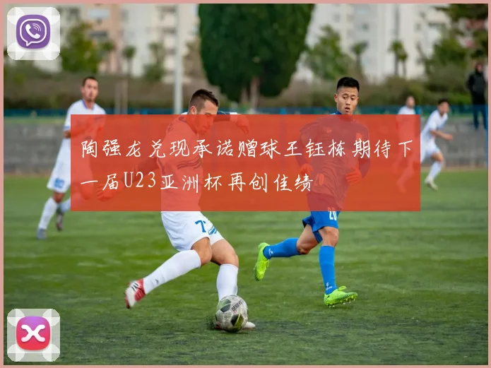 陶强龙兑现承诺赠球王钰栋期待下一届U23亚洲杯再创佳绩