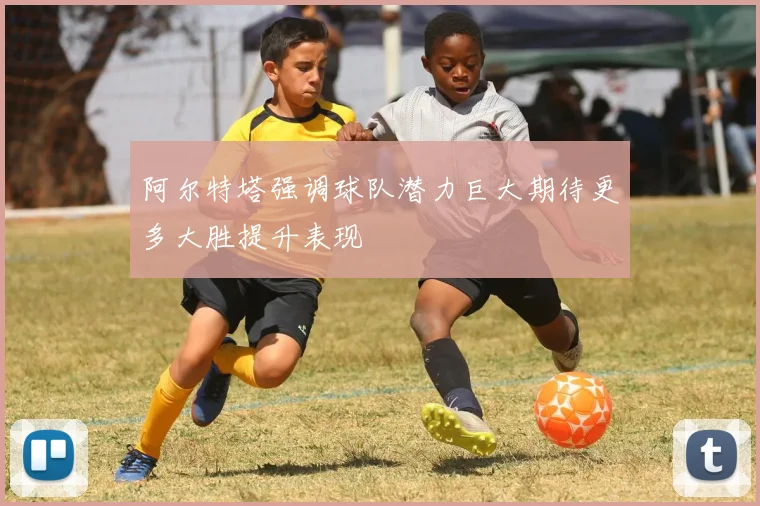 阿尔特塔强调球队潜力巨大期待更多大胜提升表现