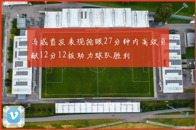 马威首发表现抢眼27分钟内高效贡献12分12板助力球队胜利