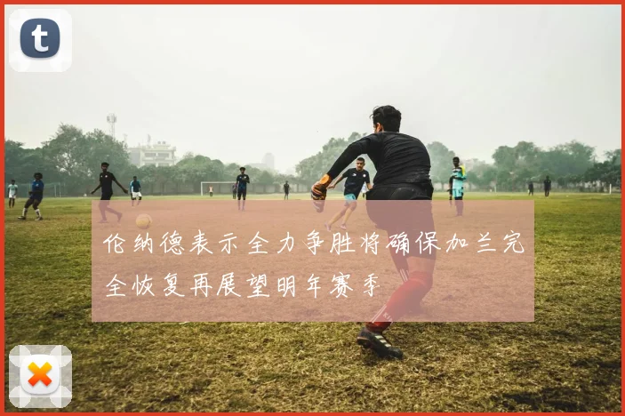 伦纳德表示全力争胜将确保加兰完全恢复再展望明年赛季
