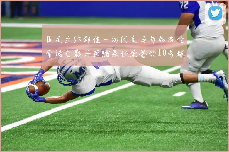 国足主帅邵佳一访问皇马与弗洛伦蒂诺合影并获赠象征荣誉的10号球衣