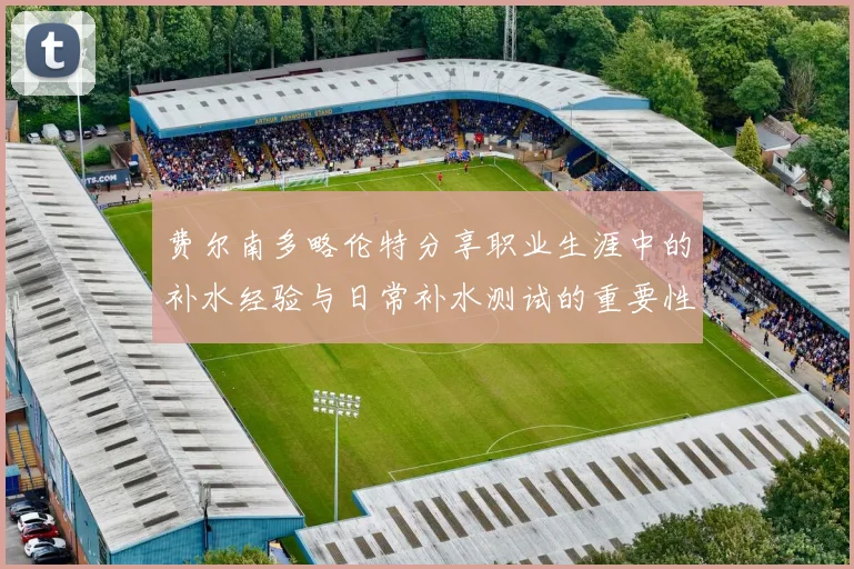 费尔南多略伦特分享职业生涯中的补水经验与日常补水测试的重要性