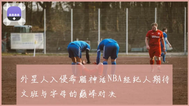 外星人入侵希腊神话NBA经纪人期待文班与字母的巅峰对决