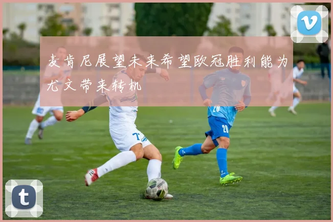麦肯尼展望未来希望欧冠胜利能为尤文带来转机