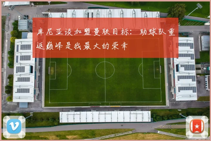 库尼亚谈加盟曼联目标：助球队重返巅峰是我最大的荣幸