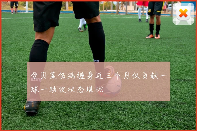 登贝莱伤病缠身近三个月仅贡献一球一助攻状态堪忧