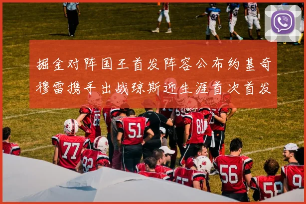 掘金对阵国王首发阵容公布约基奇穆雷携手出战琼斯迎生涯首次首发机会