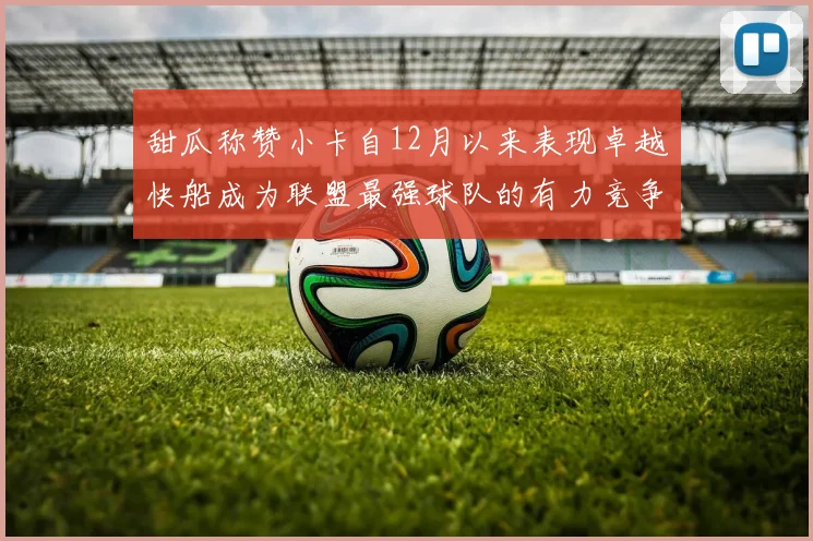 甜瓜称赞小卡自12月以来表现卓越快船成为联盟最强球队的有力竞争者