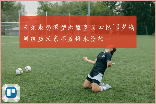 卡尔表态渴望加盟皇马回忆10岁试训经历父亲不后悔未签约