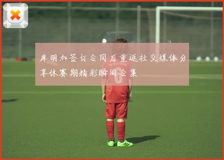 库明加签订合同后重返社交媒体分享休赛期精彩瞬间合集