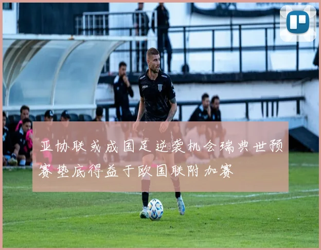 亚协联或成国足逆袭机会瑞典世预赛垫底得益于欧国联附加赛